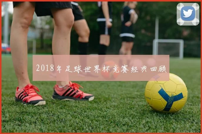 2018年足球世界杯竞赛经典回顾