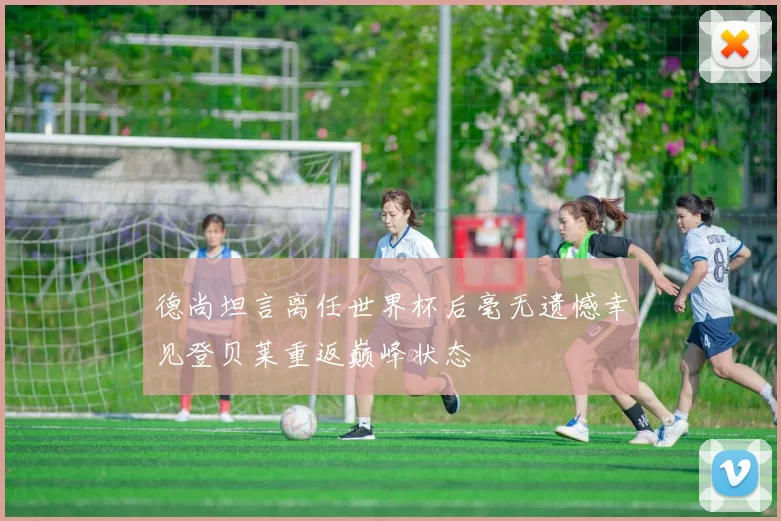 德尚坦言离任世界杯后毫无遗憾幸见登贝莱重返巅峰状态