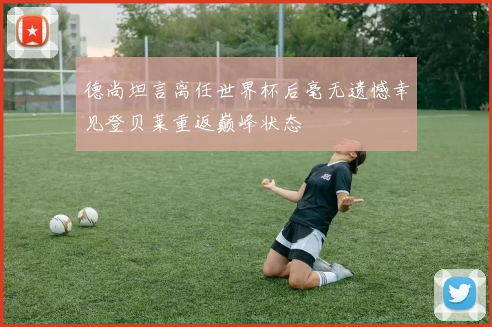 德尚坦言离任世界杯后毫无遗憾幸见登贝莱重返巅峰状态