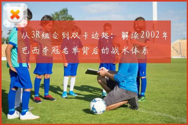 从3R组合到双卡边路:解读2002年巴西夺冠名单背后的战术体系
