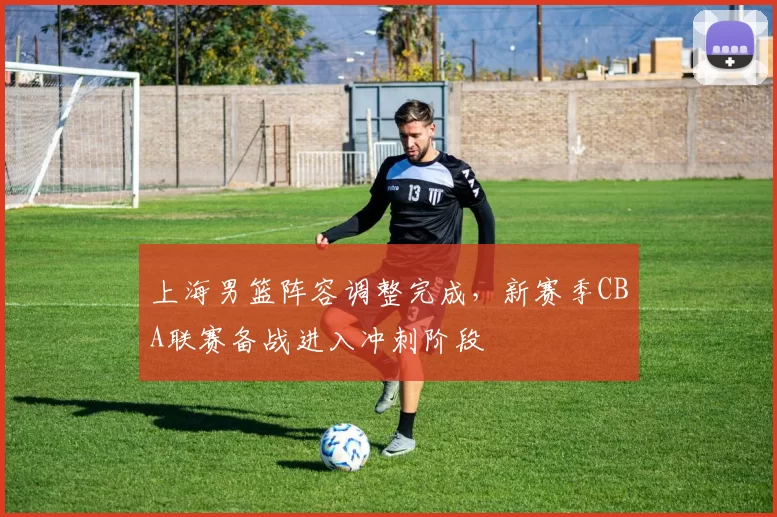 上海男篮阵容调整完成，新赛季CBA联赛备战进入冲刺阶段