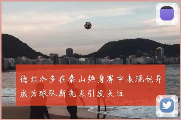 德尔加多在泰山热身赛中表现优异成为球队新亮点引发关注