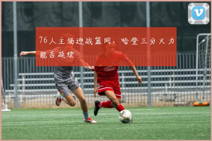 76人主场迎战篮网，哈登三分火力能否延续