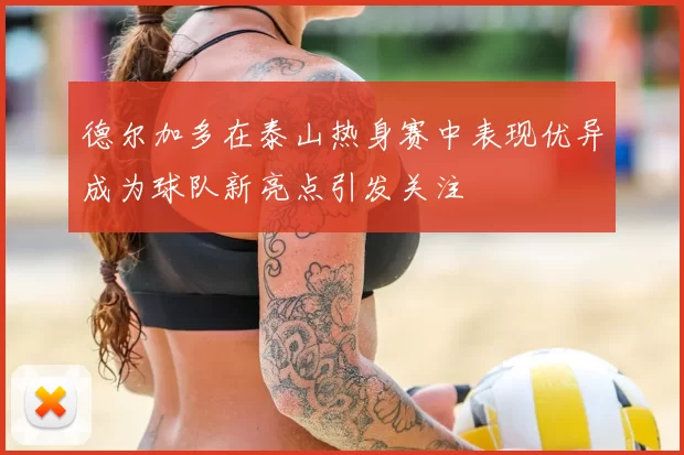 德尔加多在泰山热身赛中表现优异成为球队新亮点引发关注